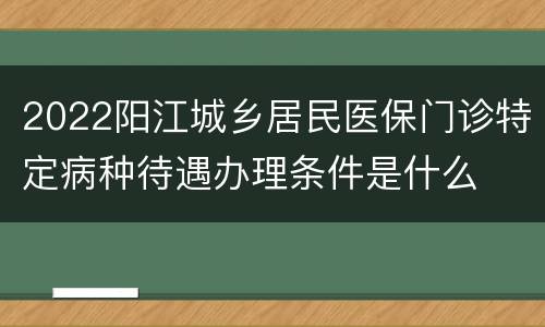 2022阳江城乡居民医保门诊特定病种待遇办理条件是什么
