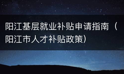 阳江基层就业补贴申请指南（阳江市人才补贴政策）