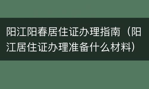 阳江阳春居住证办理指南（阳江居住证办理准备什么材料）