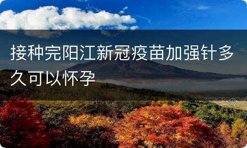 接种完阳江新冠疫苗加强针多久可以怀孕