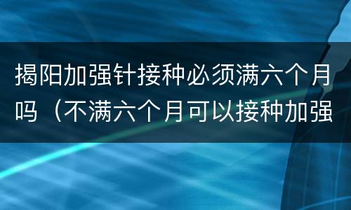 揭阳加强针接种必须满六个月吗（不满六个月可以接种加强针吗）