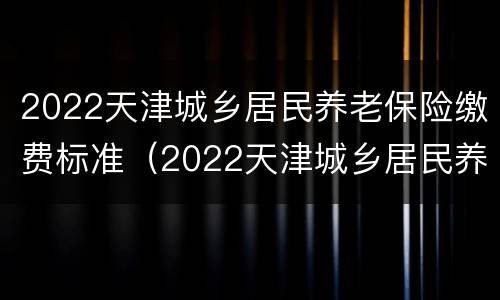 2022天津城乡居民养老保险缴费标准（2022天津城乡居民养老保险缴费标准及领取标准）