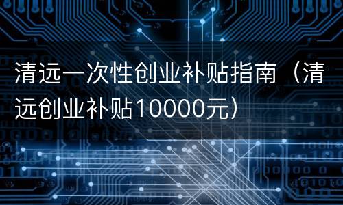 清远一次性创业补贴指南（清远创业补贴10000元）