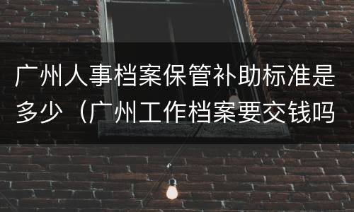 广州人事档案保管补助标准是多少（广州工作档案要交钱吗）