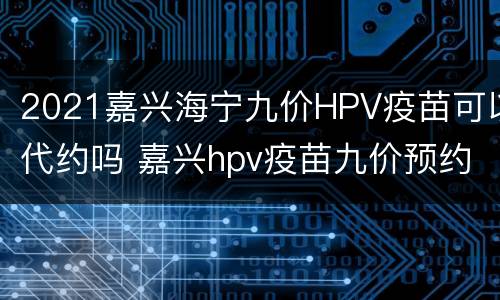 2021嘉兴海宁九价HPV疫苗可以代约吗 嘉兴hpv疫苗九价预约2021年