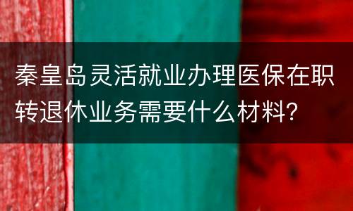 秦皇岛灵活就业办理医保在职转退休业务需要什么材料？