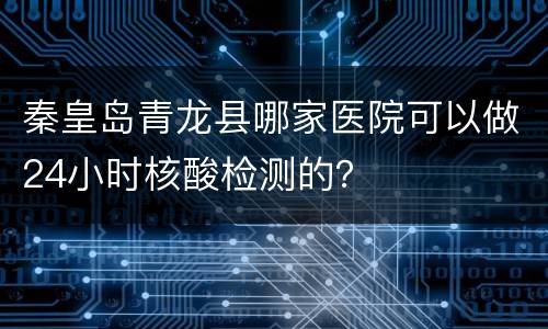 秦皇岛青龙县哪家医院可以做24小时核酸检测的？