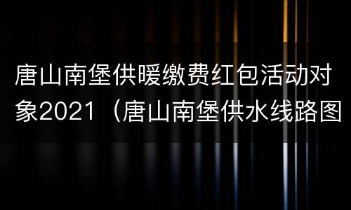 唐山南堡供暖缴费红包活动对象2021（唐山南堡供水线路图）