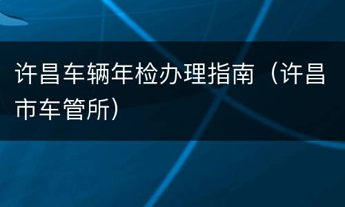 许昌车辆年检办理指南（许昌市车管所）