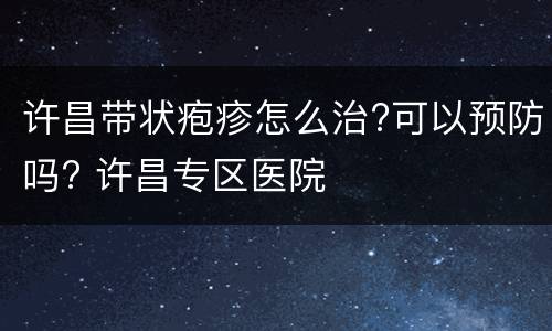 许昌带状疱疹怎么治?可以预防吗? 许昌专区医院