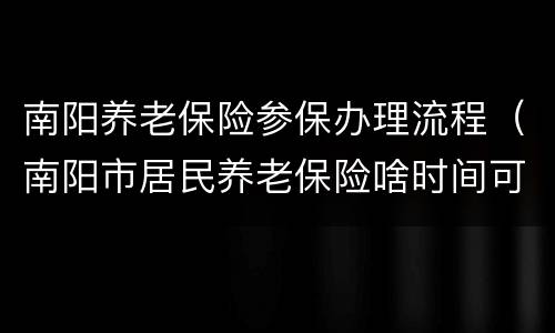南阳养老保险参保办理流程（南阳市居民养老保险啥时间可以办理）