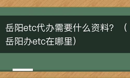 岳阳etc代办需要什么资料？（岳阳办etc在哪里）