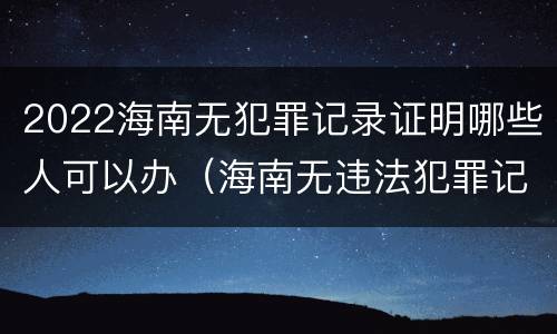 2022海南无犯罪记录证明哪些人可以办（海南无违法犯罪记录证明）
