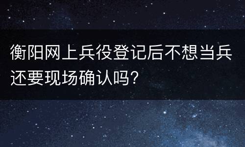衡阳网上兵役登记后不想当兵还要现场确认吗?