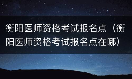衡阳医师资格考试报名点（衡阳医师资格考试报名点在哪）