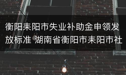 衡阳耒阳市失业补助金申领发放标准 湖南省衡阳市耒阳市社保网址