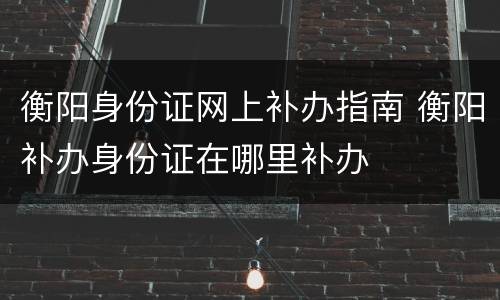 衡阳身份证网上补办指南 衡阳补办身份证在哪里补办