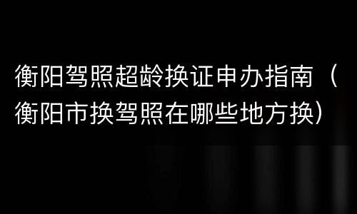 衡阳驾照超龄换证申办指南（衡阳市换驾照在哪些地方换）