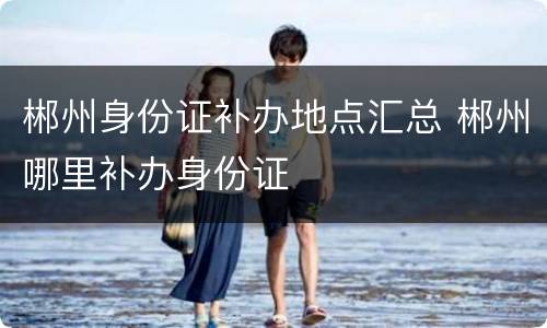 郴州身份证补办地点汇总 郴州哪里补办身份证
