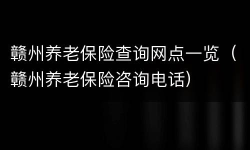 赣州养老保险查询网点一览（赣州养老保险咨询电话）