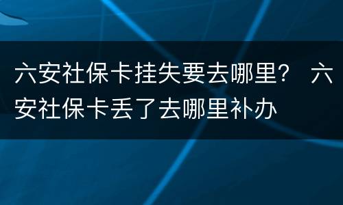 六安社保卡挂失要去哪里？ 六安社保卡丢了去哪里补办