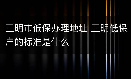 三明市低保办理地址 三明低保户的标准是什么