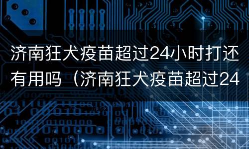 济南狂犬疫苗超过24小时打还有用吗（济南狂犬疫苗超过24小时打还有用吗现在）
