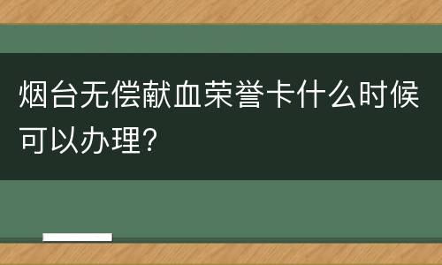 烟台无偿献血荣誉卡什么时候可以办理?