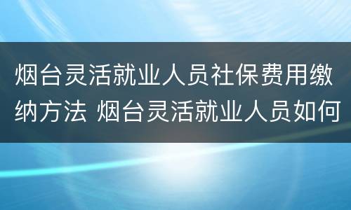 烟台灵活就业人员社保费用缴纳方法 烟台灵活就业人员如何缴纳社保
