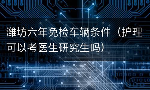 潍坊六年免检车辆条件（护理可以考医生研究生吗）