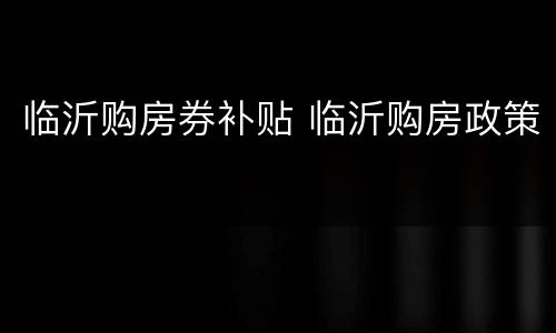 临沂购房券补贴 临沂购房政策