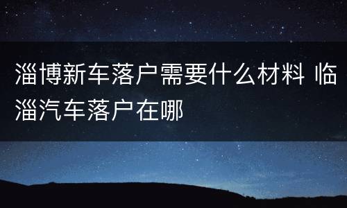 淄博新车落户需要什么材料 临淄汽车落户在哪
