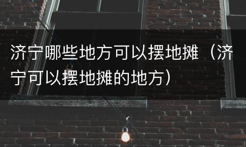 济宁哪些地方可以摆地摊（济宁可以摆地摊的地方）