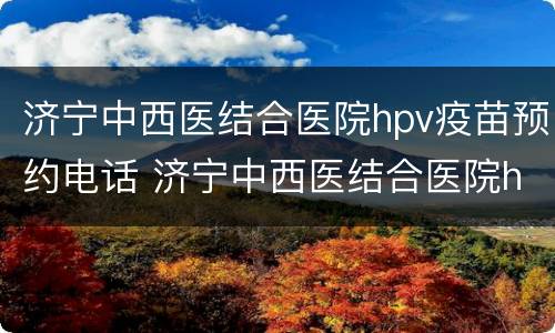济宁中西医结合医院hpv疫苗预约电话 济宁中西医结合医院hpv疫苗预约电话