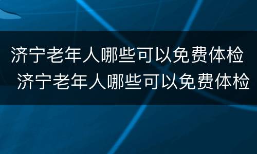 济宁老年人哪些可以免费体检 济宁老年人哪些可以免费体检的地方