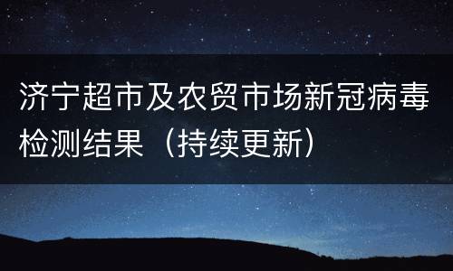 济宁超市及农贸市场新冠病毒检测结果（持续更新）