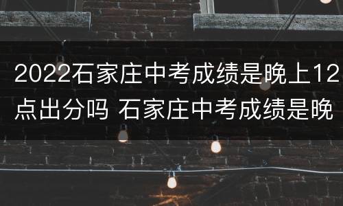 2022石家庄中考成绩是晚上12点出分吗 石家庄中考成绩是晚上12点出分么