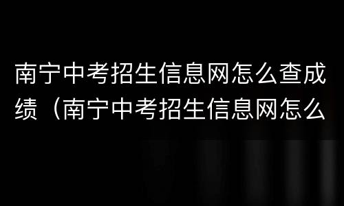 南宁中考招生信息网怎么查成绩（南宁中考招生信息网怎么查成绩排名）