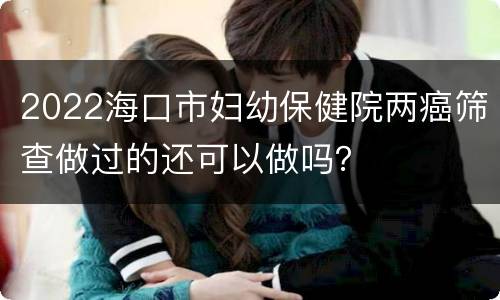 2022海口市妇幼保健院两癌筛查做过的还可以做吗？
