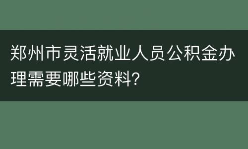 郑州市灵活就业人员公积金办理需要哪些资料？