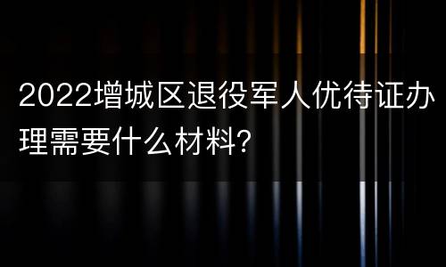 2022增城区退役军人优待证办理需要什么材料？