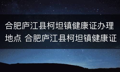 合肥庐江县柯坦镇健康证办理地点 合肥庐江县柯坦镇健康证办理地点在哪里