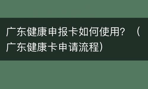 广东健康申报卡如何使用？（广东健康卡申请流程）