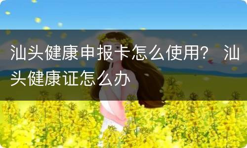 汕头健康申报卡怎么使用？ 汕头健康证怎么办