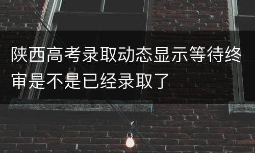 陕西高考录取动态显示等待终审是不是已经录取了