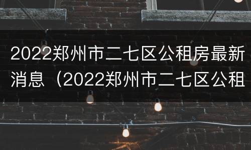 2022郑州市二七区公租房最新消息（2022郑州市二七区公租房最新消息分配情况）