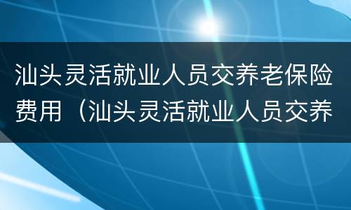 汕头灵活就业人员交养老保险费用（汕头灵活就业人员交养老保险费用多少钱）