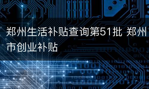 郑州生活补贴查询第51批 郑州市创业补贴