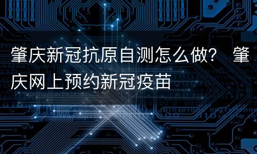 肇庆新冠抗原自测怎么做？ 肇庆网上预约新冠疫苗
