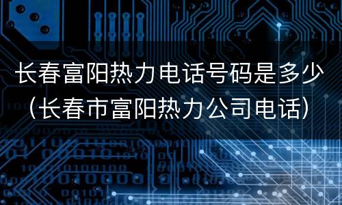 长春富阳热力电话号码是多少（长春市富阳热力公司电话）
